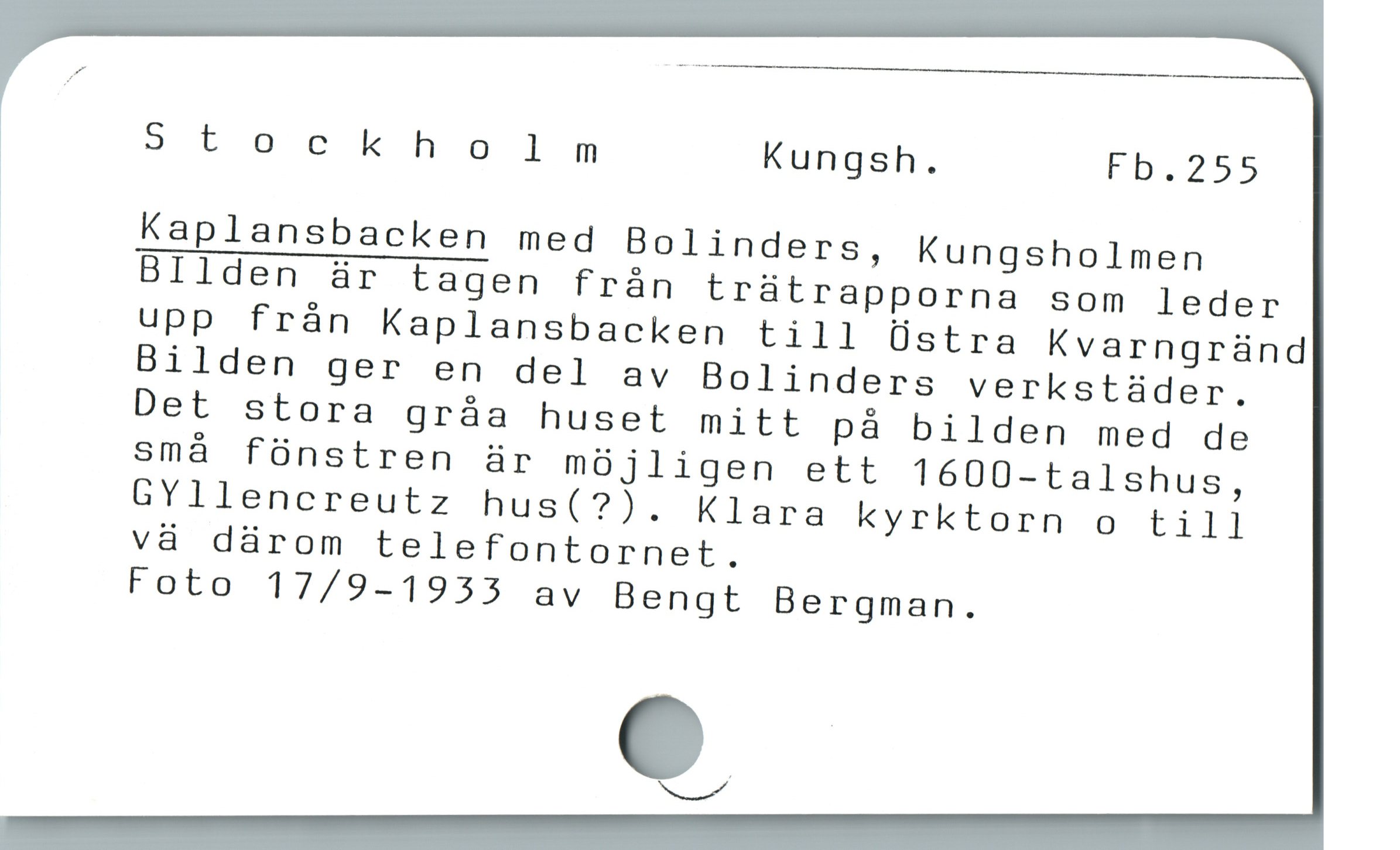  ! 5tockholm Kungsh. Fb.255

1

1 Kaplansbacken med Bolinders, Kungsholmen
Bllden är tagen från trätrapporna som leder
upp från Kaplansbacken till Östra Kvarngränd
Bilden ger en del av Bolinders verkstäder.
Det stora gråa huset mitt på bilden med de
små fönstren är möjligen ett 1600-talshus,
GYllencreutz hus(?). Klara Kyrktorn o till
và dürom telefontornet.
Foto 17/9-19353 ay Bengt Bergman.

e
