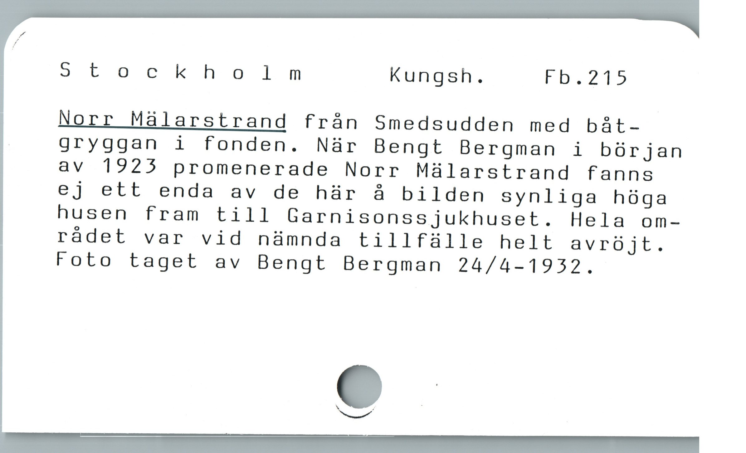  Stockholm Kungsh. Fb.215
Norr Málarstrand frán Smedsudden med båt-

| gryggan i fonden. Nàr Bengt Bergman i bürjan
av 1925 promenerade Norr Mülarstrand fanns
ej ett enda av de hr å bilden synliga hóga
husen fram till Garnisonssjukhuset. Hela om-
rádet var vid nàmnda tillfáülle helt avrüjt.
Foto taget av Bengt Bergman 24/4-1932.

e
