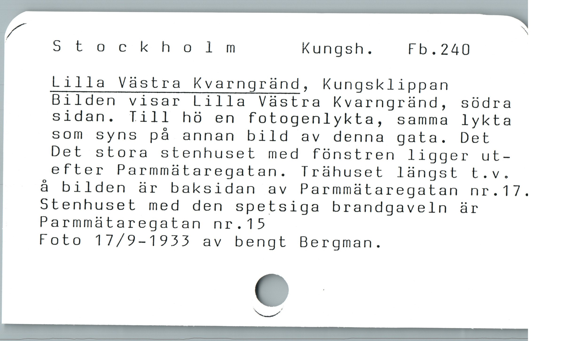  ^Al N
Stockholmm Kungsh. Fb.240
Lilla Västra Kvarngränd, Kungsklippan
Bilden visar Lilla Västra Kvarngränd, södra
sidan. Till hö en fotogenlykta, samma lykta
som syns på annan bild av denna gata. Det
Det stora stenhuset med fönstren ligger ut-
efter Parmmätaregatan. Trähuset längst t.v.

å bilden är baksidan av Parmmätaregatan nr.17.
Stenhuset med den spetsiga brandgaveln är
Parmmätaregatan nr.15
Foto 17/9-1933 av bengt Bergman.

e
