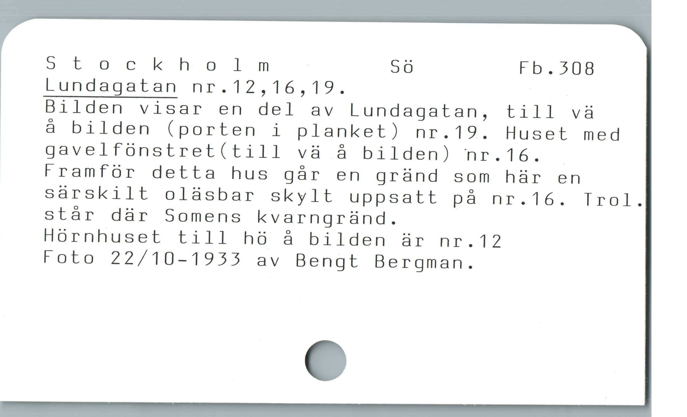 5Stockholm Sö Fb.508
Lundagatan nr.12,16,19.

Bilden visar en del av Lundagatan, till và

à bilden (porten i planket) nr.19. Huset med
gavelfünstret(till và å bilden) nr.16. -
Framför detta hus gár en gründ som hür en
sárskilt olàsbar skylt uppsatt pà nr.16. Trol.
stár där Somens kvarngründ.

Hórnhuset till h8 å bilden är nr.12

Foto 22/10-1955 av Bengt Bergman.
