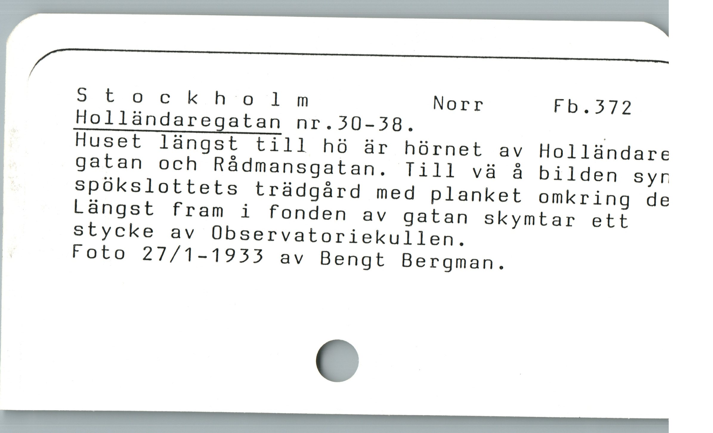 /_—____—___————_'_———
Stockholnm Norr Fb.372
Holländaregatan nr.30-38. |
Huset längst till hö är hörnet av Holländare
gatan och Rádmansgatan. Till vä å bilden syr
spökslottets trädgård med planket omkring de
Längst fram i fonden av gatan skymtar ett
stycke av Observatoriekullen.
: Foto 27/1-1933 av Bengt Bergman.
MM