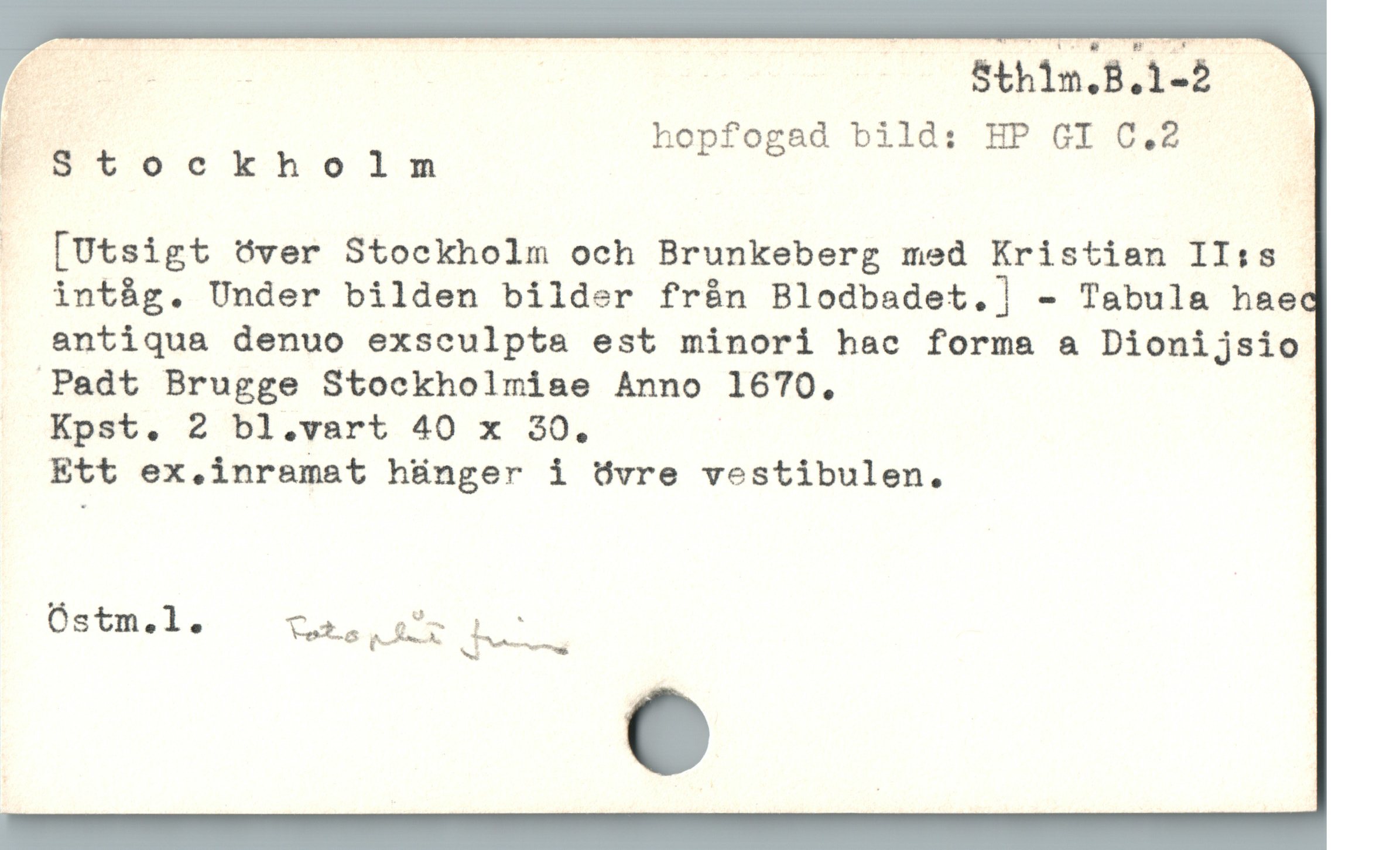  ; hopfogad bild: HP GI C.2 |
EStoockholnm |
[Utsigt över Stockholm och Brunkeberg med Kristian II:s -
int&g. Under bilden bilder från Blodbadet.] - Tabula hae
antiqua denuo exsculpta est minori hac forma a Dionijsio
Padt Brugge Stockholmise Anno 1670.
. Kpst. 2 bl.vart 40 x 30.
Ett ex.inramat hünger i övre vestibulen.
Óstm.l. — v u i
