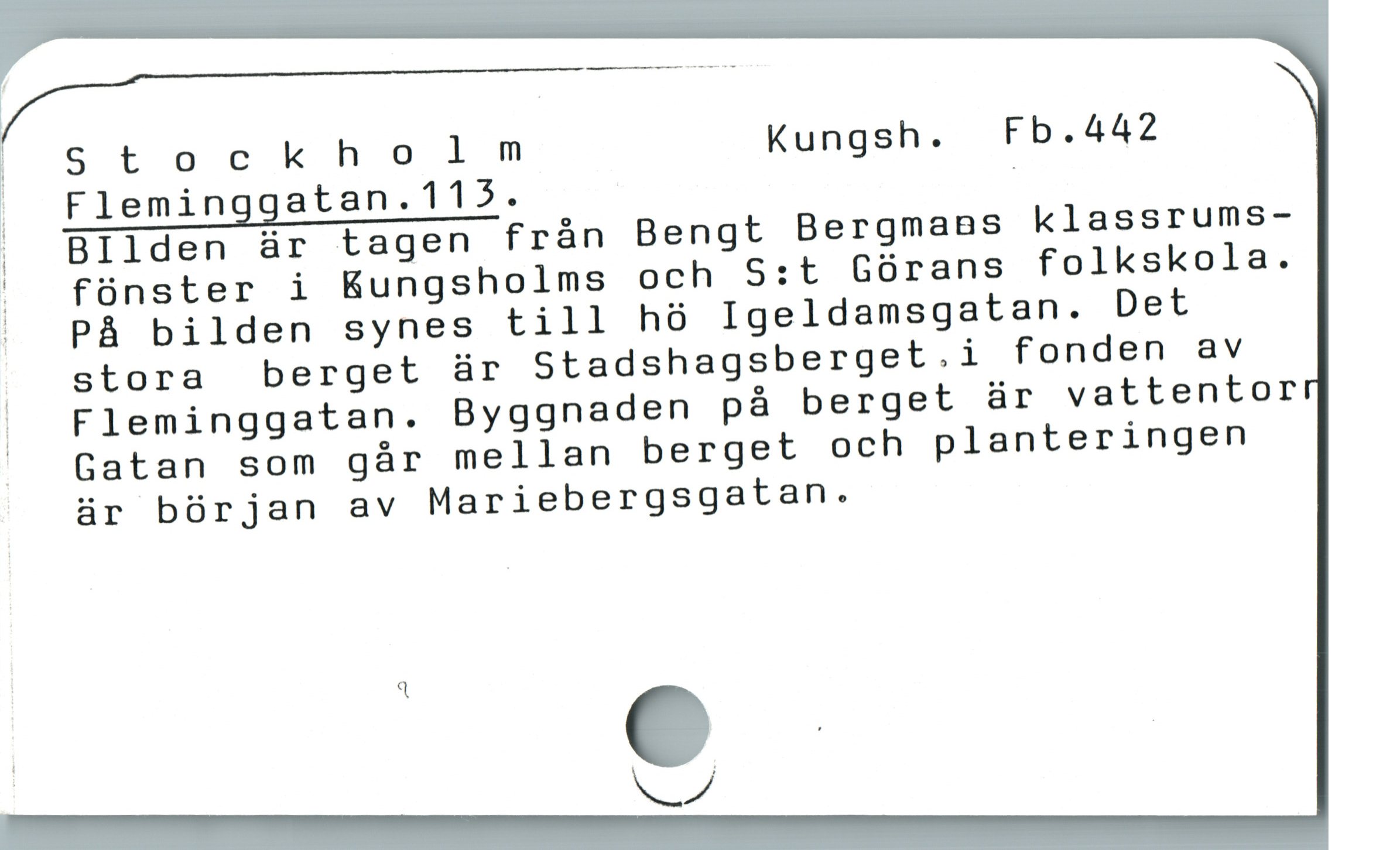  |
//'—*"———-————"—-*-f-
|Stockho ] m Kungsh. Fb.442
> Fleminggatan.115. |
, BIlden är tagen frán Bengt BergmaBs klassrums-
! fünster i Kungsholms och S:t Górans folkskola.
| PÀ bilden synes till hó Igeldamsgatan. Det
| J stora berget är Stadshagsberget.i fonden av
| Fleminggatan. Byggnaden på berget är vattentor
^ Gatan som gár mellan berget och planteringen
är bórjan av Mariebergsgatan.
| 3
LA
