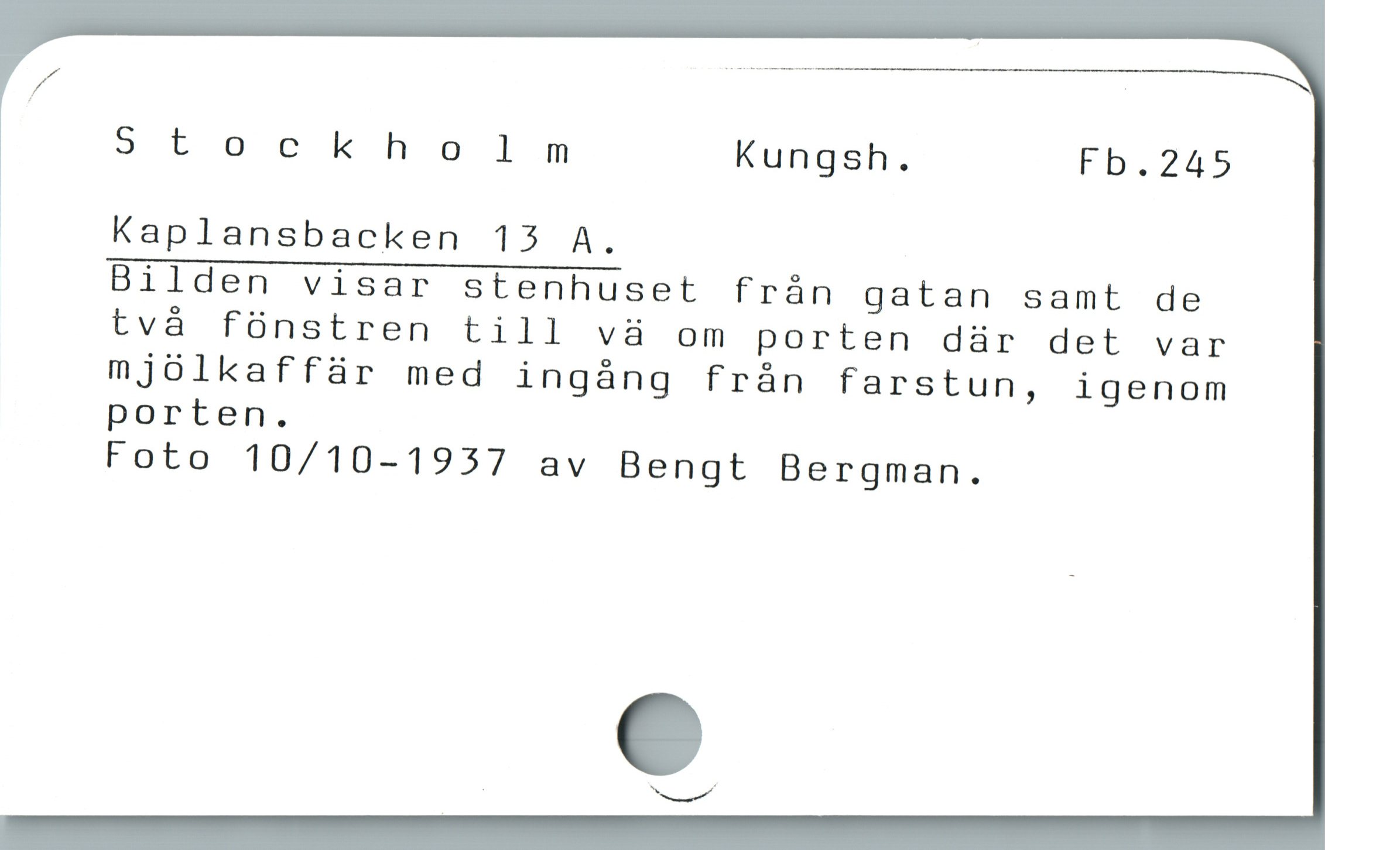  . — N
/
Stockholm Kungsh. Fb.245
Kaplansbacken 13 A.
Bilden visar stenhuset från gatan samt de
två fönstren till vä om porten där det var
mjölkaffär med ingång från farstun, igenom
porten.
Foto 10/10-1937 av Bengt Bergman.
, Xx.../'
