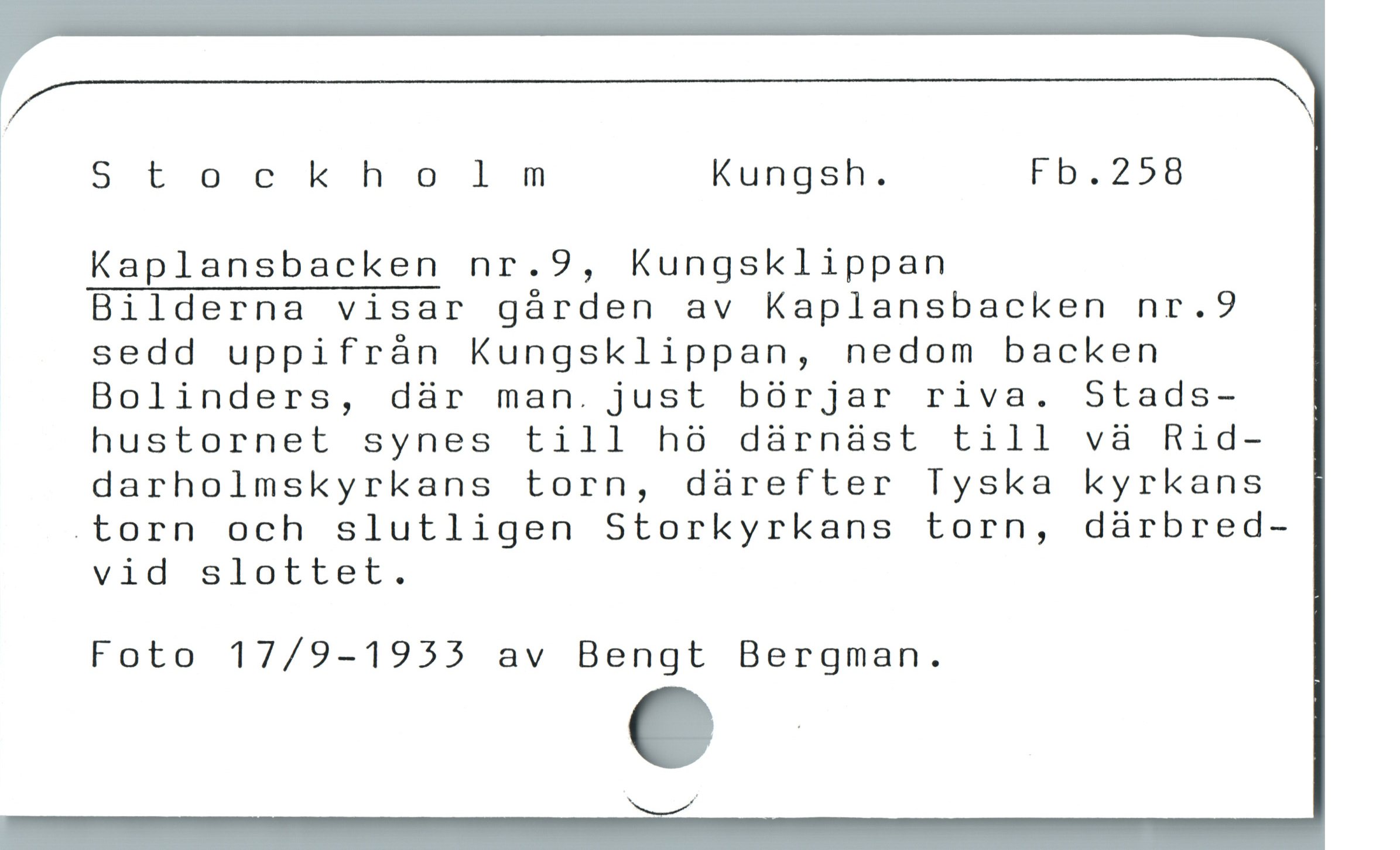  g N
Stockholm Kungsh. Fb.258
Kaplansbacken nr.9, Kungsklippan
Bilderna visar gárden av Kaplansbacken nr.9
sedd uppifrán Kungsklippan, nedom backen
Bolinders, dàr man. just bórjar riva. Stads-
hustornet synes till hà därnäst till vàa Rid-
darholmskyrkans torn, dàrefter Tyska kyrkans
.torn och slutligen Storkyrkans torn, dárbred-
vid slLter,.
Foto 17/9-1955 av Bengt Bergman.
