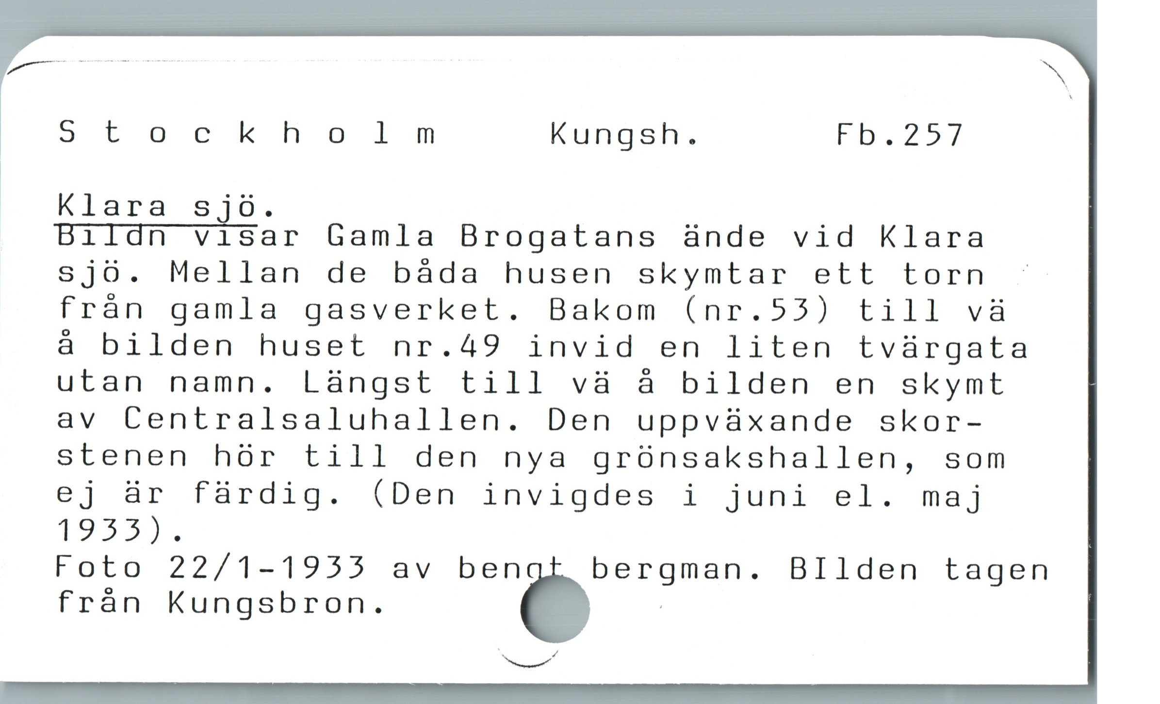  Stockholnm Kungsh. Fb,257

|

| Klara s jóo.
Bildn visar Gamla Brogatans ànde vid Klara
sjö. Mellan de báda husen skymtar ett torn -
frán gamla gasverket. Bakom (nr.55) till và
å bilden huset nr.49 invid en liten tvürgata
utan namn. Làngst till và à bilden en skymt
av Centralsaluhallen. Den uppvàxande skor-
stenen hör till den nya grünsakshallen, som
ej är fürdig. (Den invigdes i juni el. maj
1953).
Foto 22/1-1955 av ben bergman. BIlden tagen
frán Kungsbron. ö :

"-
