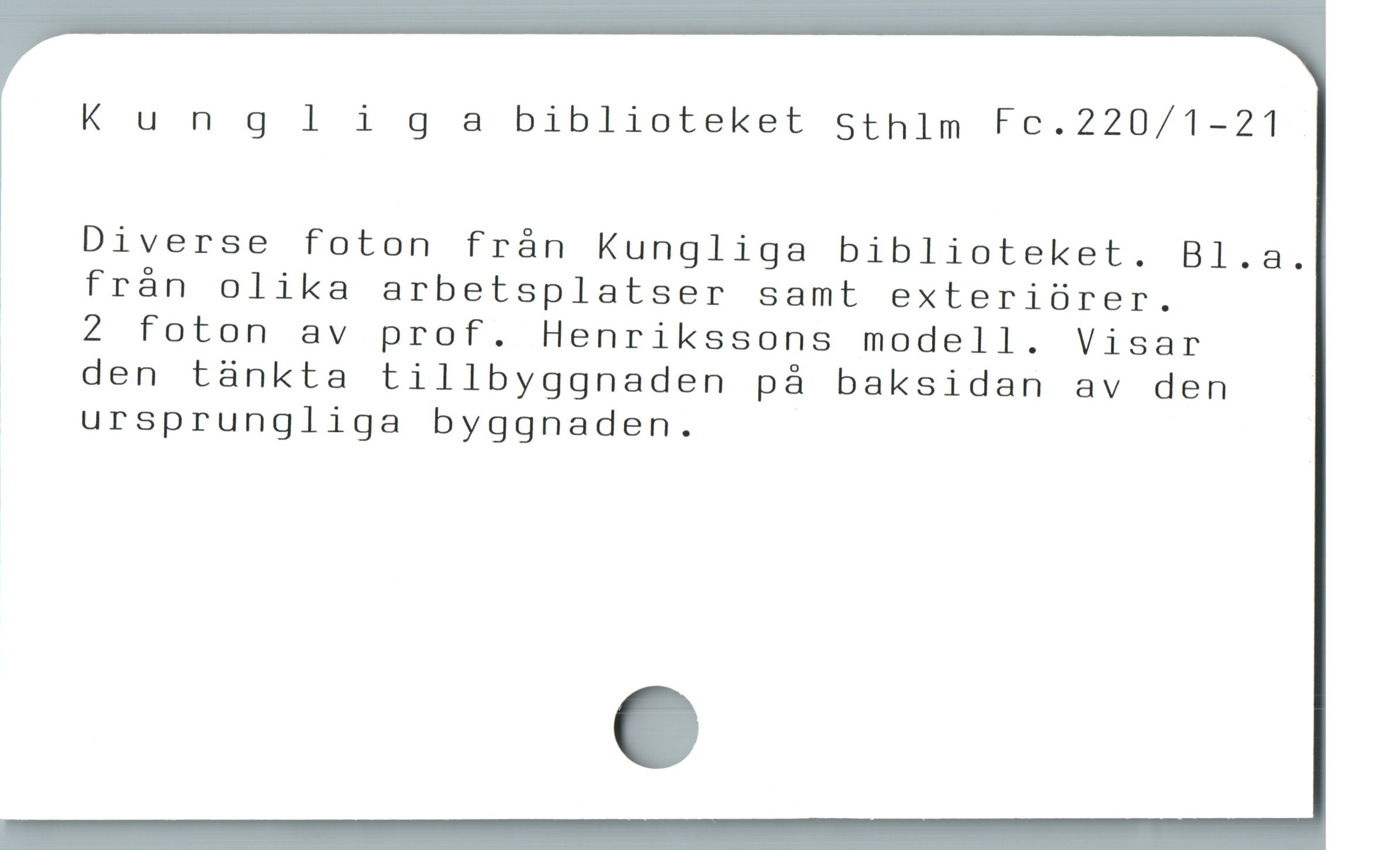  Kungligsm biblioteket Sthim Fc.220/1-21
Diverse foton frán Kungliga biblioteket. Bl.a.
* från olika arbetsplatser samt exteriörer.
2 foton av prof. Henrikssons modell. Visar
| den tàánkta tillbyggnaden pá baksidan av den
ursprungliga byggnaden.
