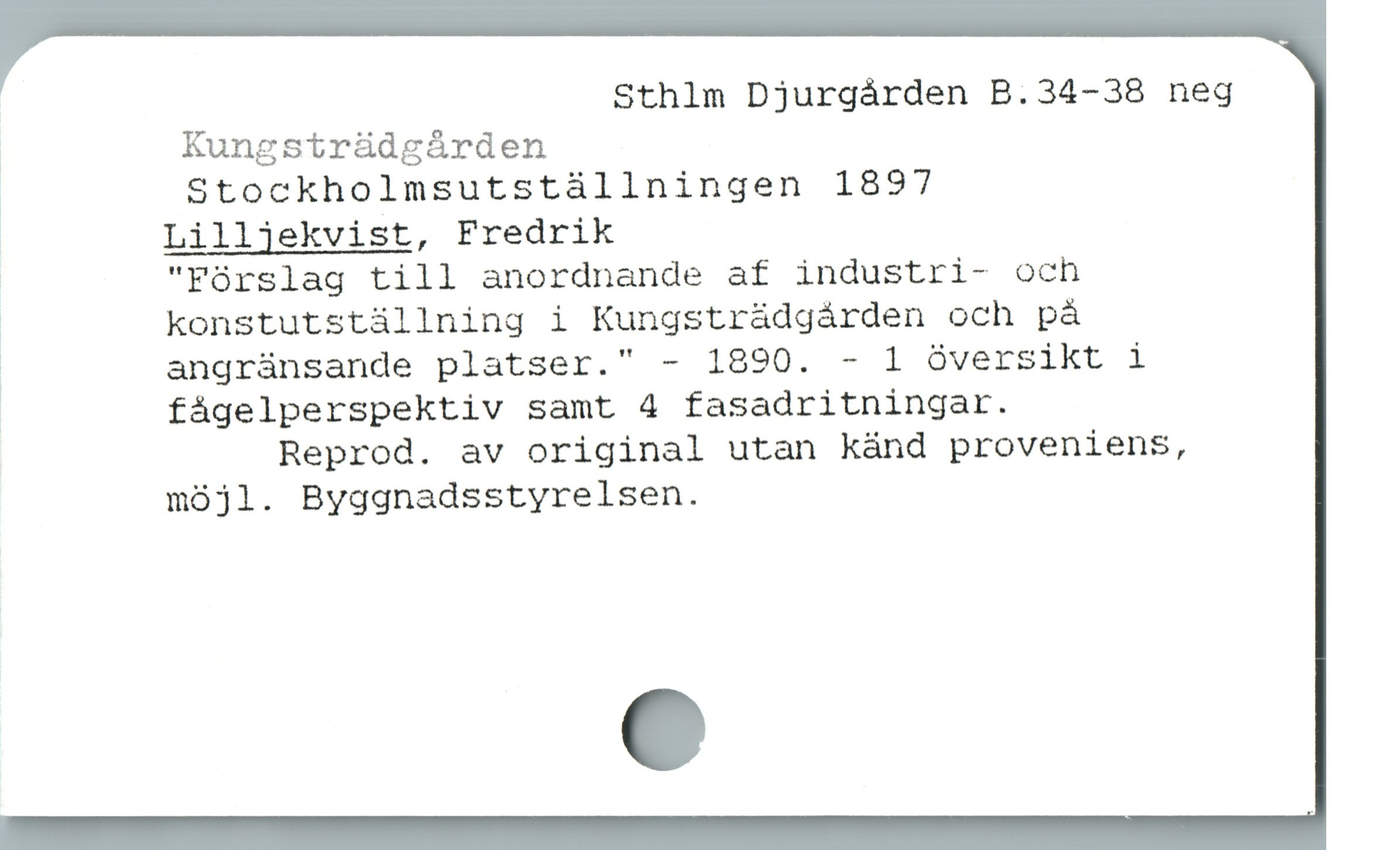  Sthlm Djurgården B.34-38 neg

, Kungsträdgården
| Stockholmsutstàállningen 1897
3 Lilljekvist, Fredrik

"Fórslag till anordnande af industri- och
| konstutstállning i Kungstrádgárden och pá
7 angrànsande platser." - 1890. - 1 óversikt i
å fågelperspektiv samt 4 fasadritningar.

Reprod. av original utan känd proveniens,
möjl. Byggnadsstyrelsen.
