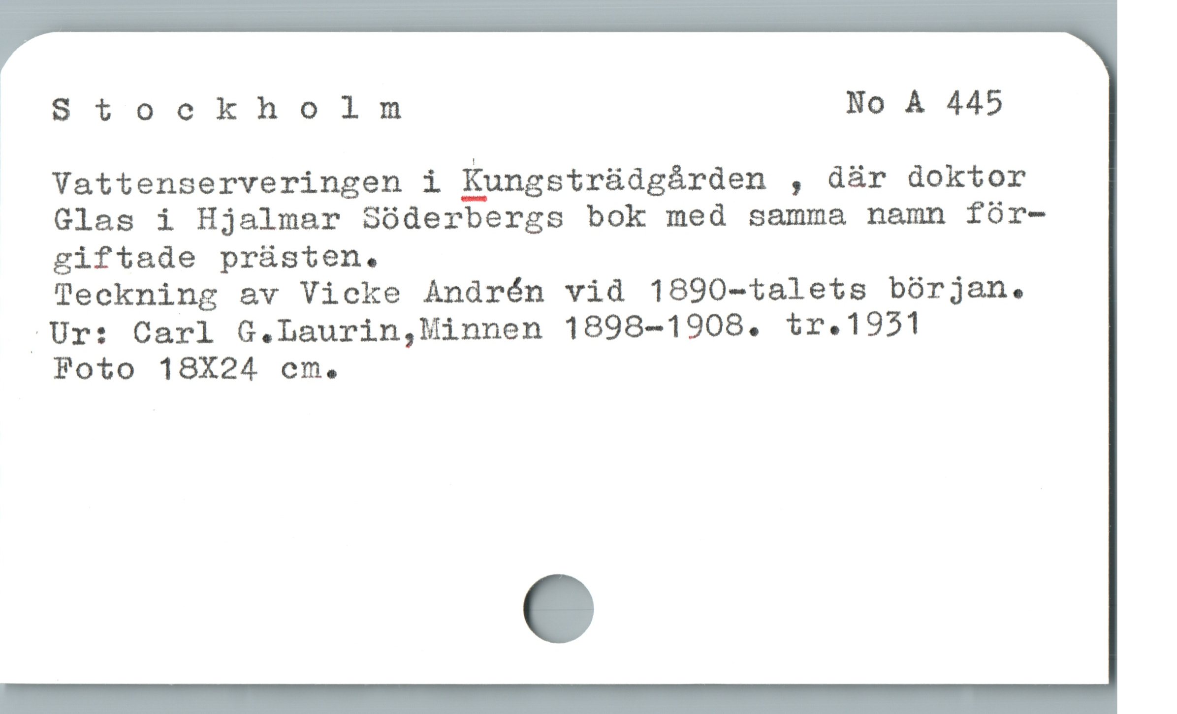  Stockholm No À 445
Vattenserveringen i Kpngsträdgärden , dár doktor
Glas i Hjalmar Sóderbergs bok med samma namn fór-
giftade prüsten.

Teckning av Vicke Andrén vid 1890-talets bórjan.
/Ur: Carl G.Laurin,Minnen 1898-1908. tr. 1931

Foto 18X24 cecms.
