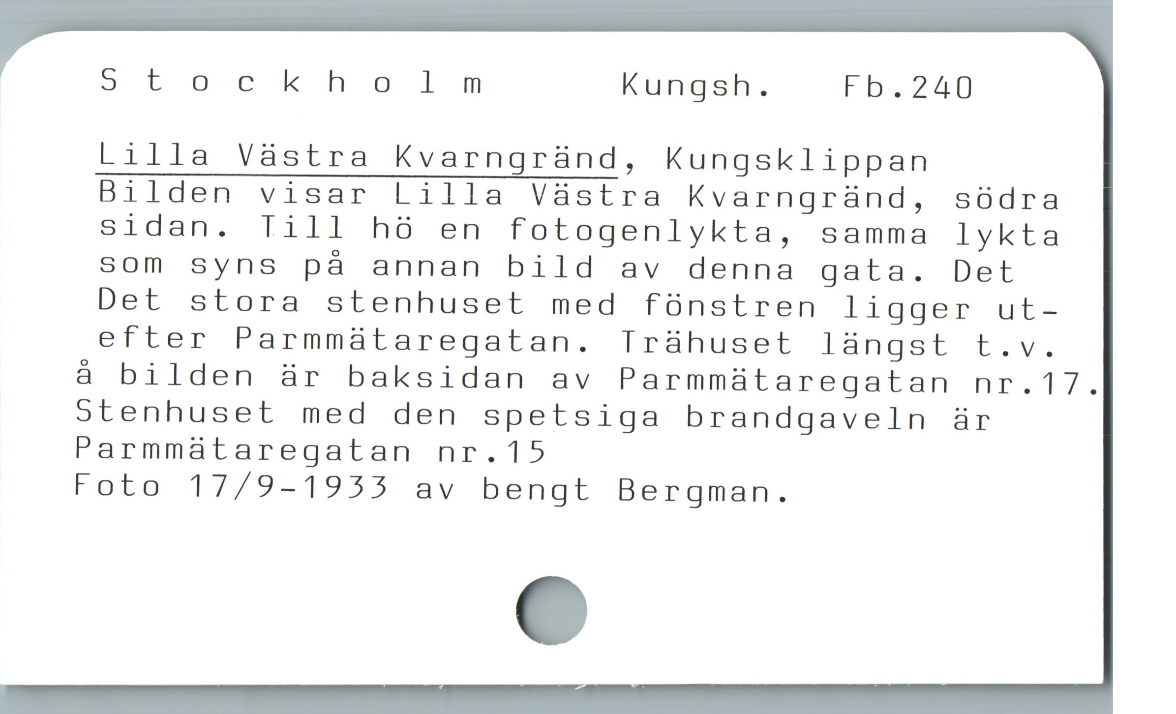  Stochkholmnm Kungsh. Fb.240
Lilla Vàstra Kvarngrànd, Kungsklippan
Bilden visar Lilla Vàstra Kvarngrànd, södra
sidan. Till hó en fotogenlykta, samma lykta
som syns pà annan bild av denna gata. Det
Det stora stenhuset med fónstren ligger ut-
efter Parmmaátaregatan. Irühuset làngst t.v.
å bilden är baksidan av Parmmaátaregatan nr.17.
stenhuset med den spetsiga brandgaveln är
Parmmaátaregatan nr.15
Foto 17/9-1955 av bengt Bergman.
