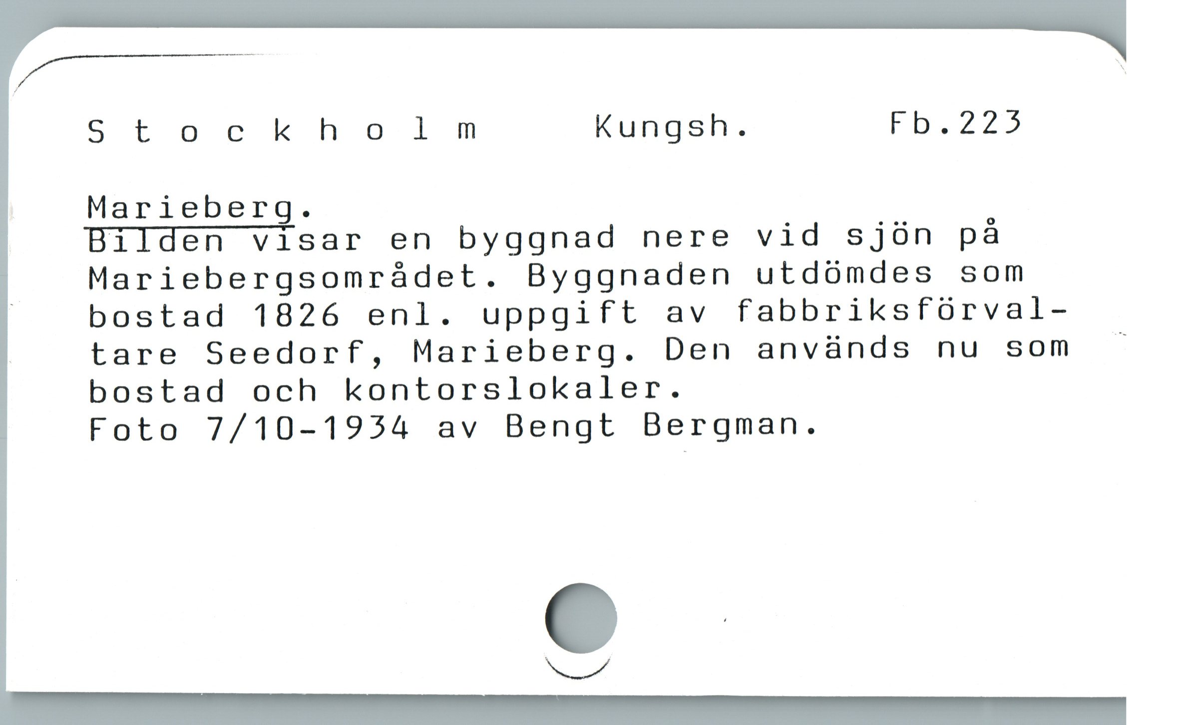  Z ]
Stockholm Kungsh. Fhb.225
Marieberg.

Bilden visar en byggnad nere vid sjön på
Mariebergsområdet. Byggnaden utdömdes som

| bostad 1826 enl. uppgift av fabbriksförval-
tare Seedorf, Marieberg. Den används nu som -
bostad och kontorslokaler.

Foto 7/10-1934 av Bengt Bergman.
ga
