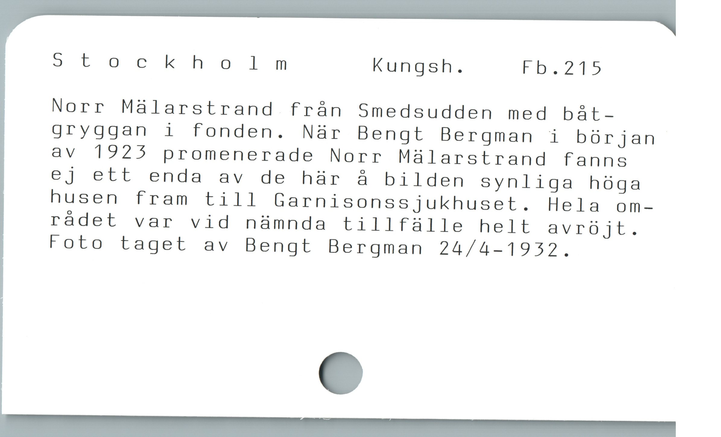  Stockholm Kungsh. Fb.215
Norr Málarstrand frán Smedsudden med bàt-
gryggan i fonden. När Bengt Bergman i bórjan
av 1925 promenerade Norr Mülarstrand fanns
ej ett enda av de hür å bilden synliga hóga
husen fram till Garnisonssjukhuset. Hela om-
rádet var vid nàmnda tillfàlle helt avrójt.
Foto taget av Bengt Bergman 24/4-1932.
