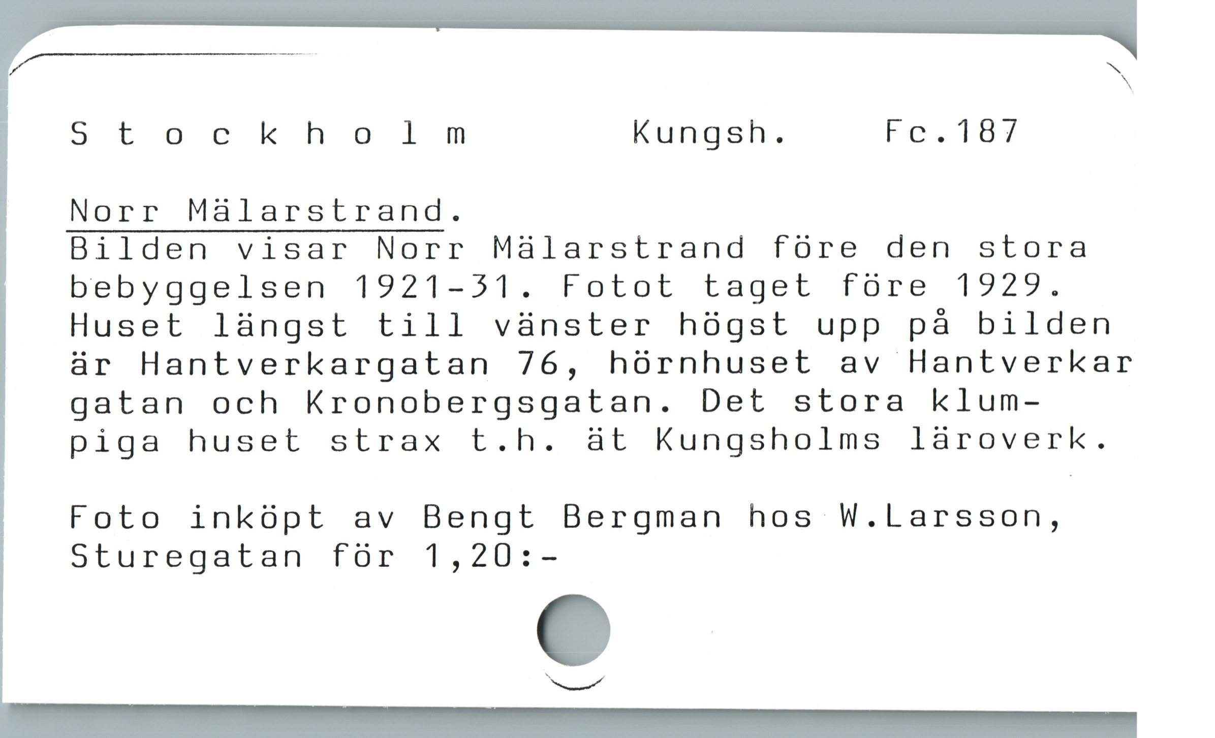  V "
N
Stockholnmnm Kungsh. Fö. l87
Norr Mälarstrand.
Bilden visar Norr Mälarstrand före den stora
bebyggelsen 1921-31. Fotot taget före 1929.
Huset längst till vänster högst upp på bilden
är Hantverkargatan 76, hörnhuset av Hantverkar
gatan och Kronobergsgatan. Det stora klum-
piga huset strax t.h. ät Kungsholms läroverk.
Foto inköpt av Bengt Bergman hos W.Larsson,
Sturegatan för 1,20:-
Sr
