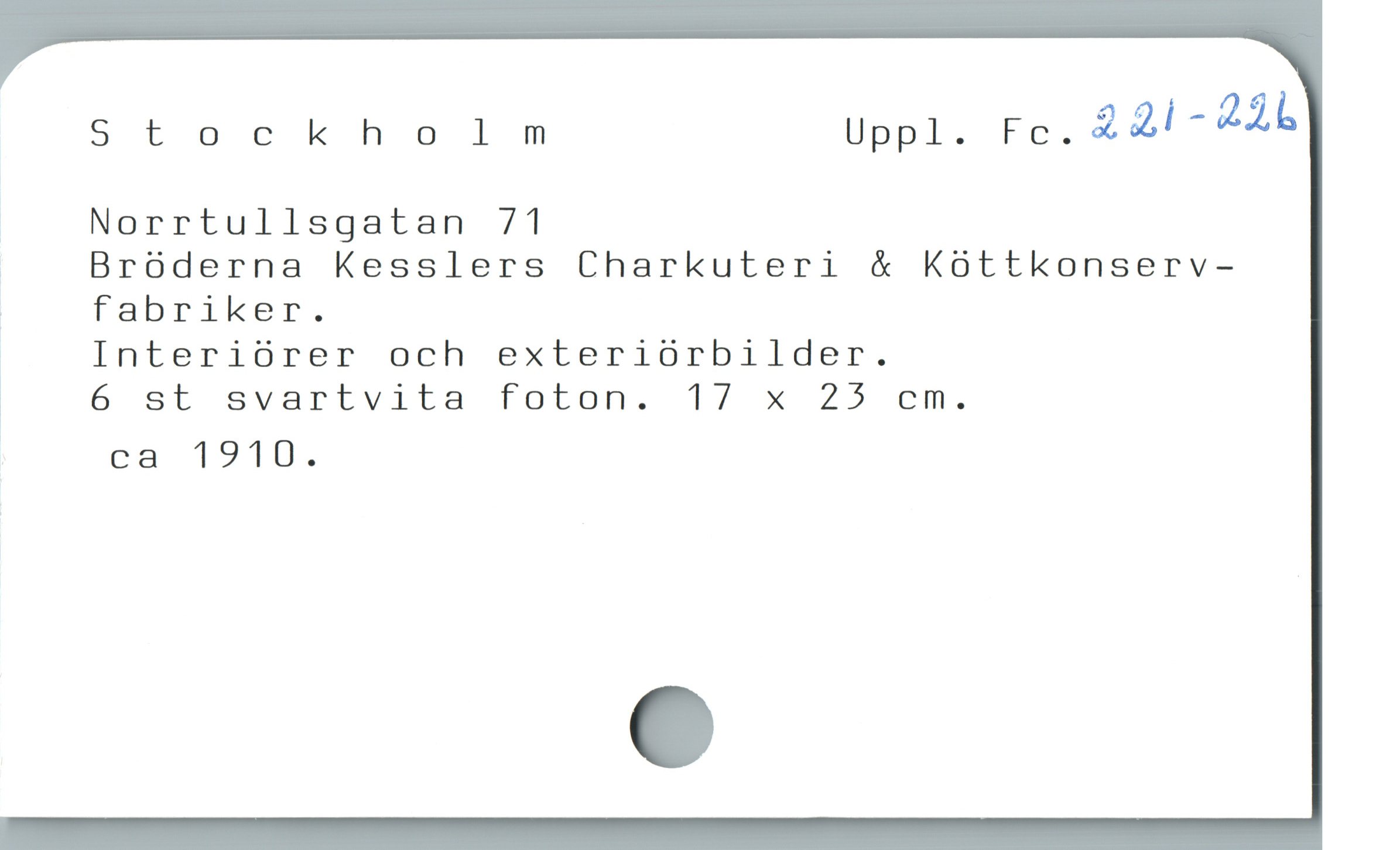  Stockholm Uppl. Fc. 221-226
| Norrtullsgatan 71
| Bróderna Kesslers Charkuteri & Koóttkonserv-
| fabriker.
| Interiórer och exteriórbilder.
! 6 st svartvita foton. 17 x 25 cm.
* ca 1910.

