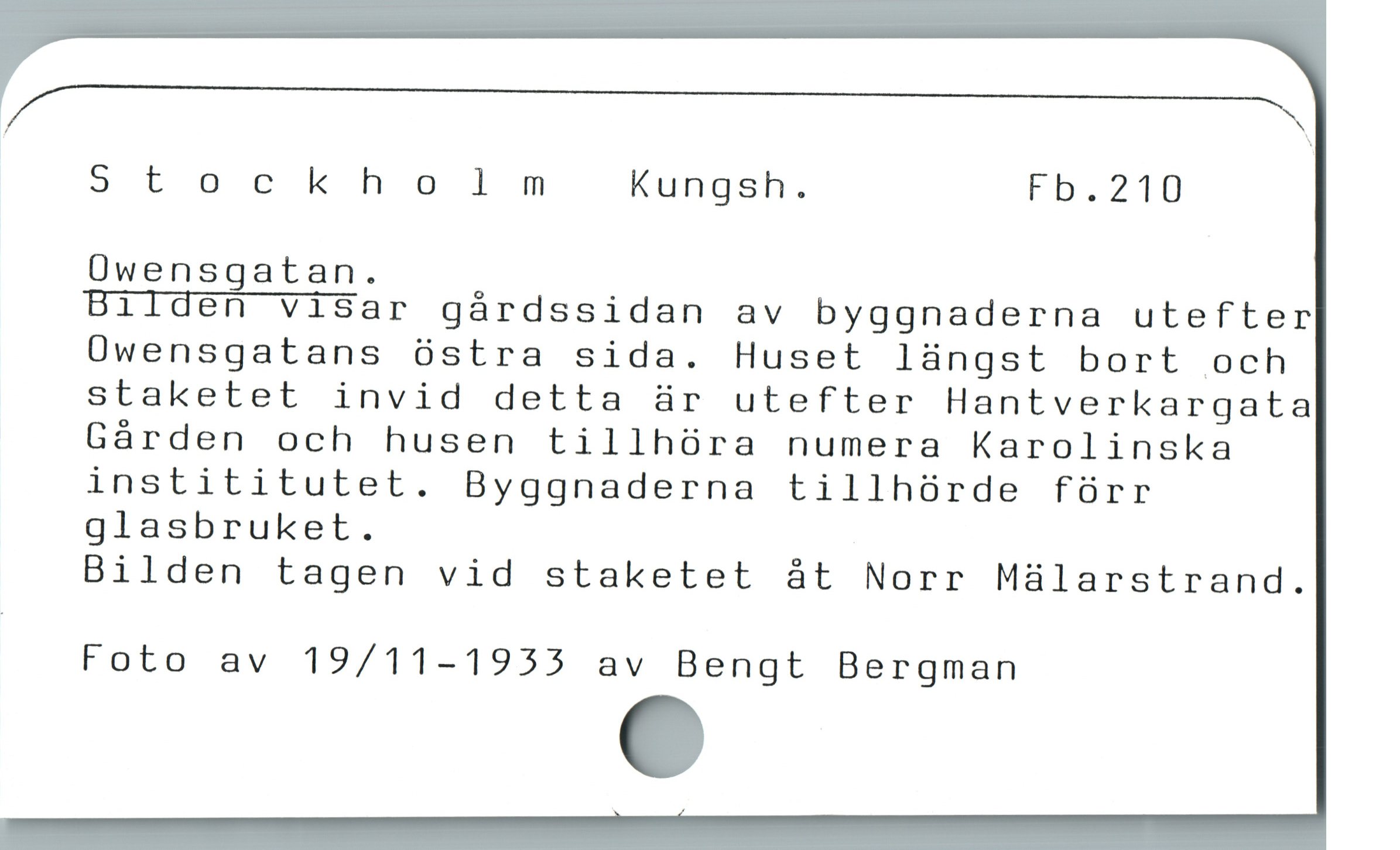  / Y
Stockholm Kungsh. Fb.210
Üwensgatan.

Bilden visar gárdssidan av byggnaderna utefter
Owensgatans óstra sida. Huset laàngst bort och
staketet invid detta är utefter Hantverkargata
Gárden och husen tillhóra numera Karolinska
instititutet. Byggnaderna tillhórde fürr
glasbruket.

Bilden tagen vid staketet åt Norr Mülarstrand.
Foto av 19/11-1955 av Bengt Bergman
