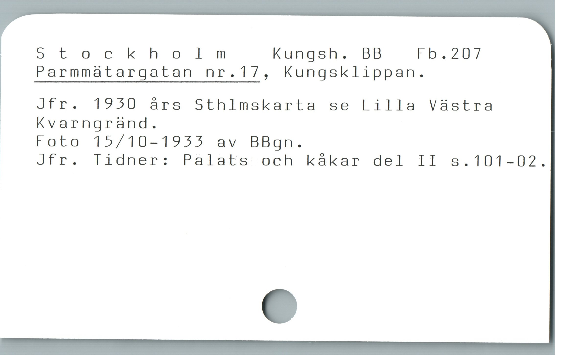  Stockholmm Kungsh. BB Fb.2D7
Parmmatargatan nr.17, Kungsklippan.

' Jfr. 1950 árs Sthlmskarta se Lilla Vàstra
Kvarngrànd.

' Foto 15/10-1933 av BBgn.

| Jfr. Tidner: Palats och kákar del II s.101-02.
