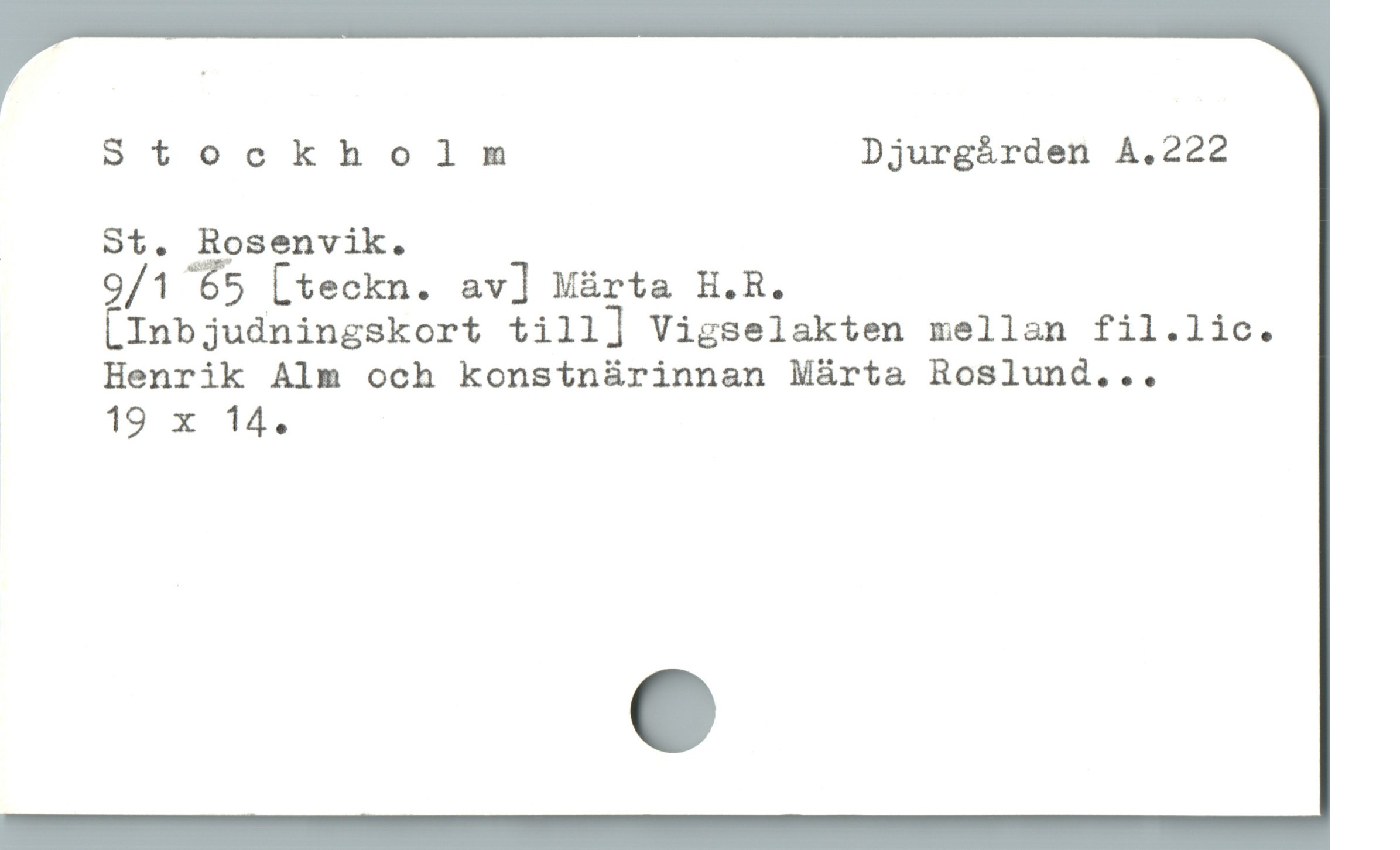  Stockholm Djurgården A.222
| St. Rosenvik.
9/1 65 [teckn. av] Màrta H.R.
[Inbjudningskort till] Vigselakten mellan fil.lic.
Henrik Alm och konsinürinnan Márta Roslund...
19 x 14.
