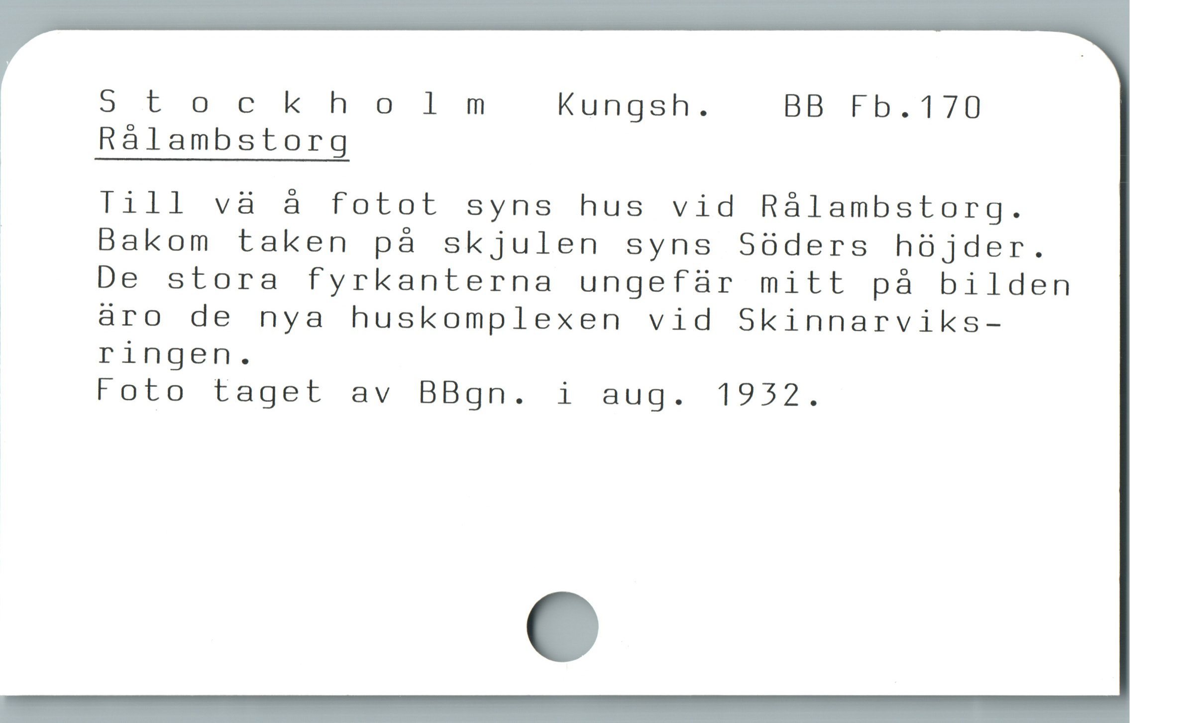  Stockholmnm Kungsh. BB Fb.170
* Rålambstorg
å Till vä å fotot syns hus vid Rålambstorg.
Bakom taken på skjulen syns Söders höjder.
| De stora fyrkanterna ungefür mitt pà bilden
i äro de nya huskomplexen vid Skinnarviks-
| ringen.
Foto taget av BBgn. i aug. 1932.
