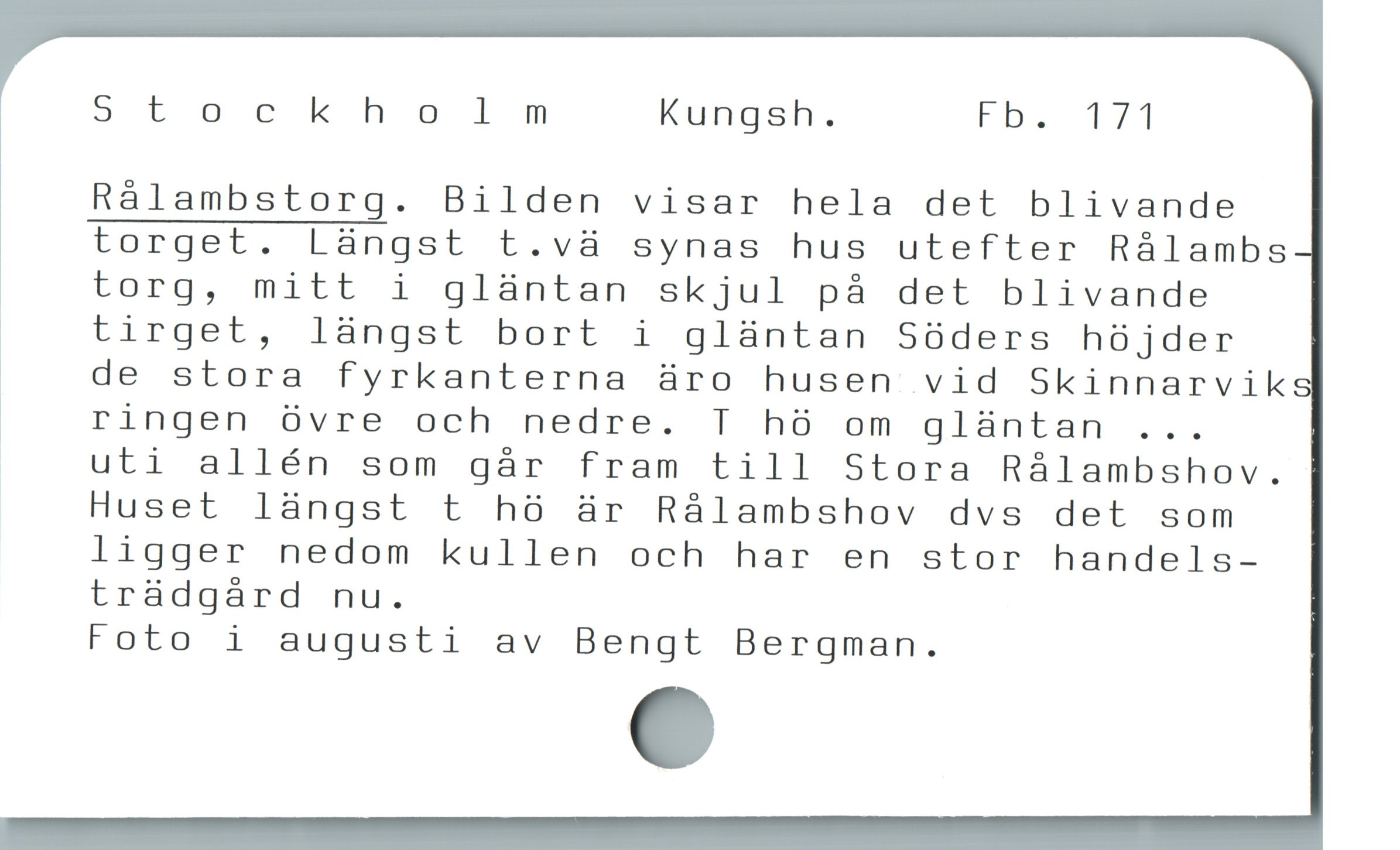  St ockhol m Kungsh. Fb. 171
Rálambstorg. Bilden visar hela det blivande
torget. Làngst t.và synas hus utefter Rálambs
torg, mitt i glàntan skjul pà det blivande
tirget, làngst bort i glàntan Sóders hó jder
| de stora fyrkanterna üro husen vid Skinnarvik
! ringen övre och nedre. T hö om gläntan ...
uti allén som går fram till Stora Rålambshov.
Huset längst t hö är Rålambshov dvs det som
ligger nedom kullen och har en stor handels-
trädgård nu.
Foto i augusti av Bengt Bergman.
