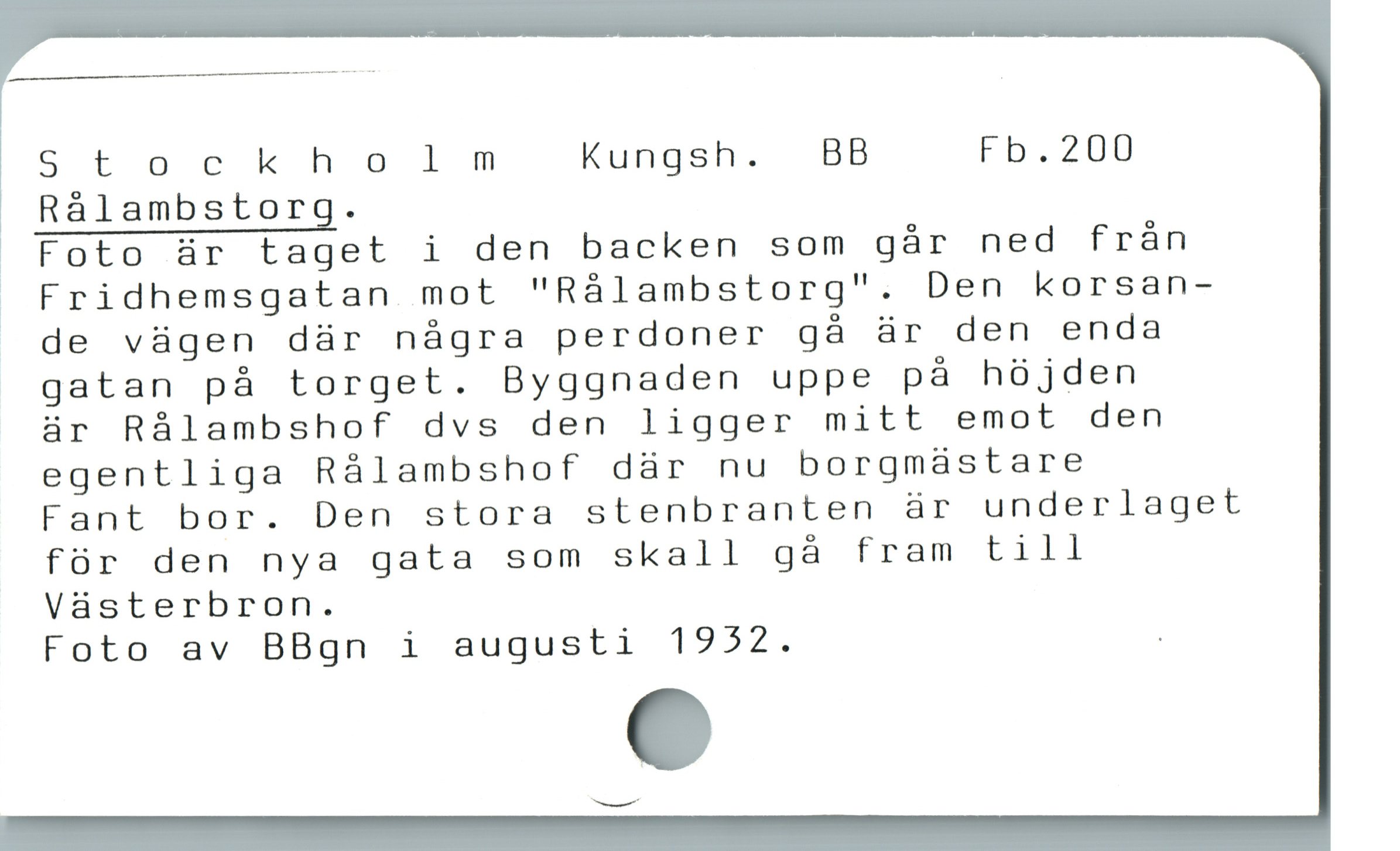  Stockholm Kungsh. BB Fb.200
Rálambstorg.
 Foto är taget i den backen som gár ned från
» Fridhemsgatan mot "Rálambstorg". Den korsan-
» de vügen där nágra perdoner gà är den enda
gatan pà torget. Byggnaden uppe pà hójden
är Rálambshof dvs den ligger mitt emot den
egentliga Rálambshof dàr nu borgmaástare
Fant bor. Den stora stenbranten är underlaget
für den nya gata som skall gà fram till
Vàsterbron.
Foto av BBgn i augusti 1922. .
