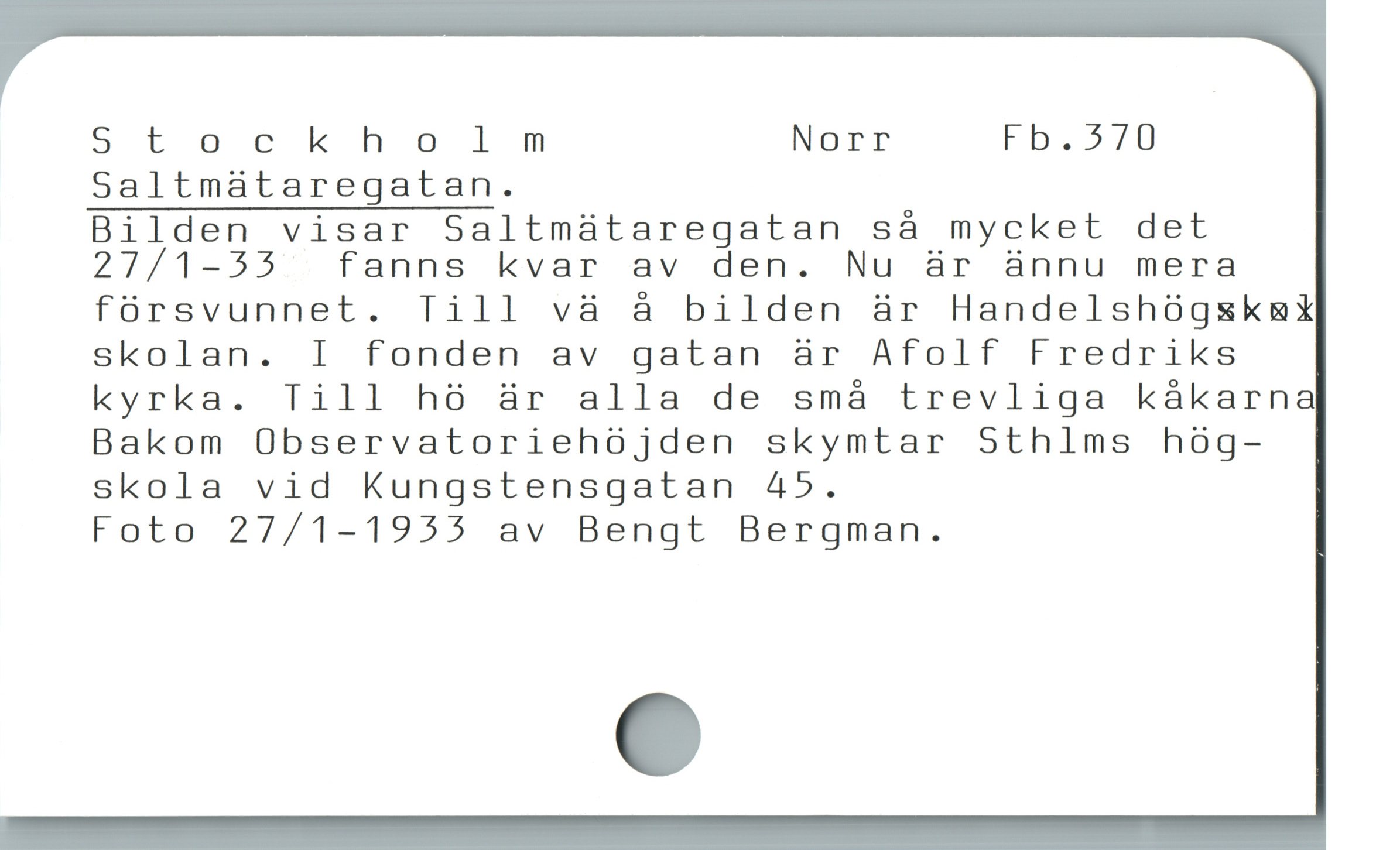  Stockholm Norr Fb.570
Saltmataregatan.

Bilden visar Saltmaátaregatan så mycket det
27/1-55 . fanns kvar av den. Nu är ànnu mera
fórsvunnet. Till và å bilden är Handelshógskmkt
skolan. I fonden av gatan är Afolf Fredriks
kyrka. Till hó är alla de små trevliga kákarna
Bakom Observatoriehójden skymtar Sthlms hóg-
skola vid Kungstensgatan 4»5.

Foto 27/1-1955 av Bengt Bergman.
