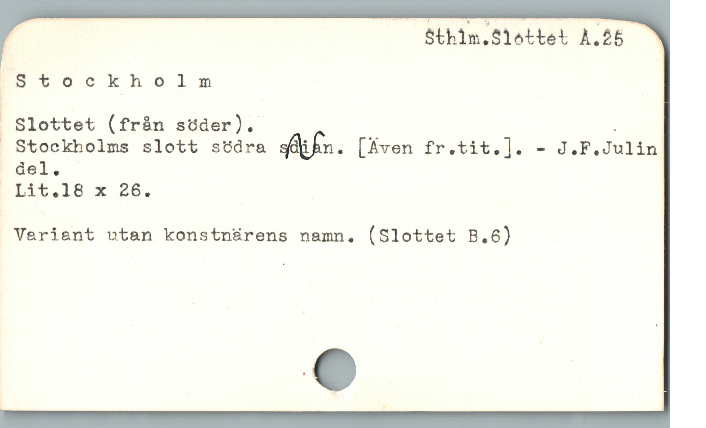  | | ( Sthim.Slottei A.26
('S *"oockhoilnm
W Slottet (från söder). .
Stockbolms slott södra siüfn. [Aven fr.tit.]. - J.F.Julin
| äït:le x 48.
* Vafiant utan konstnärens namn. (Slottet B.6)
