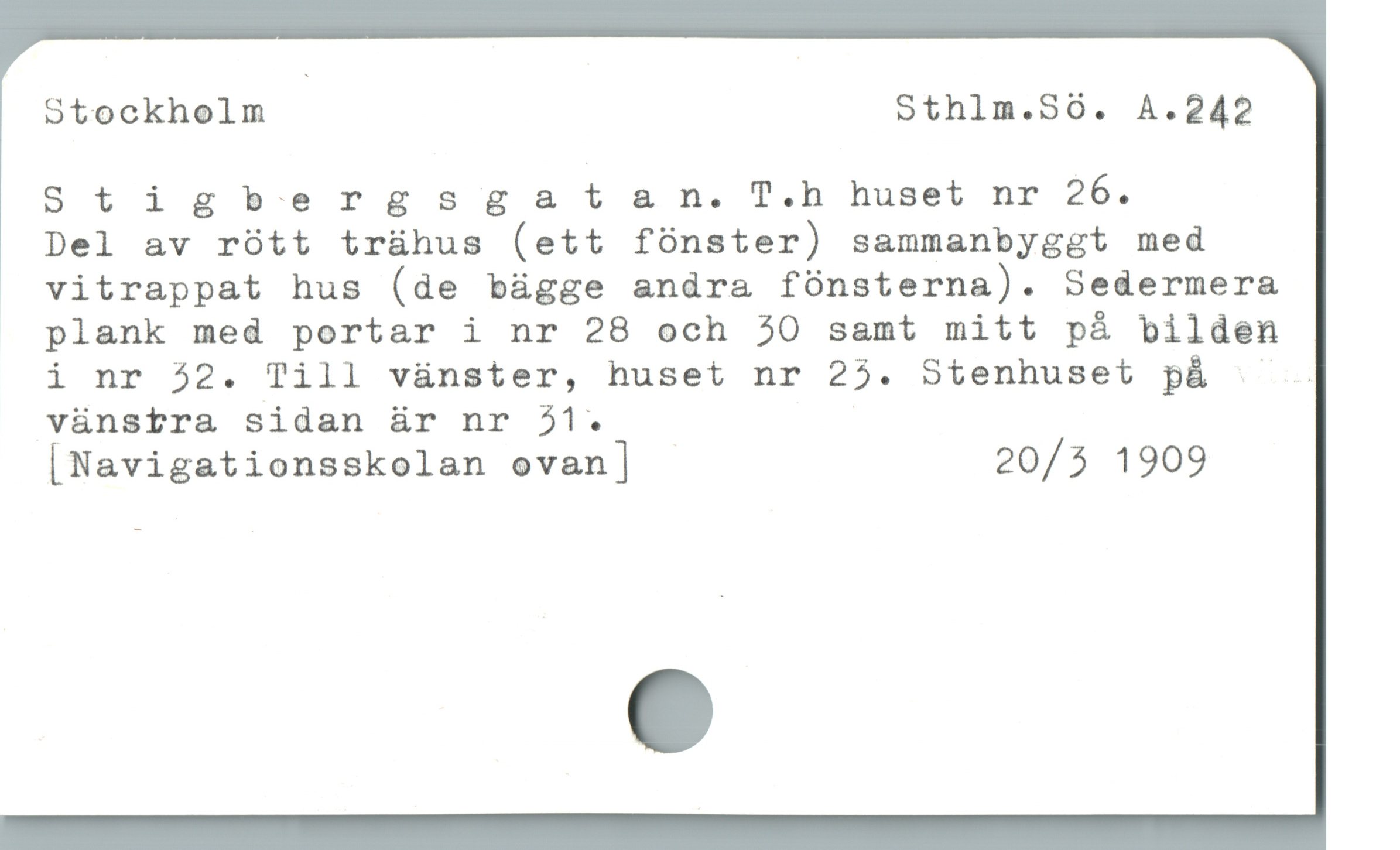 otockholm Sthlm.S60. A.242
Stigbersgs sgatsan. T.h huset nr 26.

Del av rótt trühus (ett fónster) sammanbyggt med
vitrappat hus (de bügge andra fónsterna). Sedermera
plank med portar i nr 28 och 30 samt mitt pá bilden
i nr 52. Till vànster, huset nr 25. Sitenhuset på LILd
vänstra sidan är nr 31. |
[Navigationsskolan ovan] 20/5 1909
