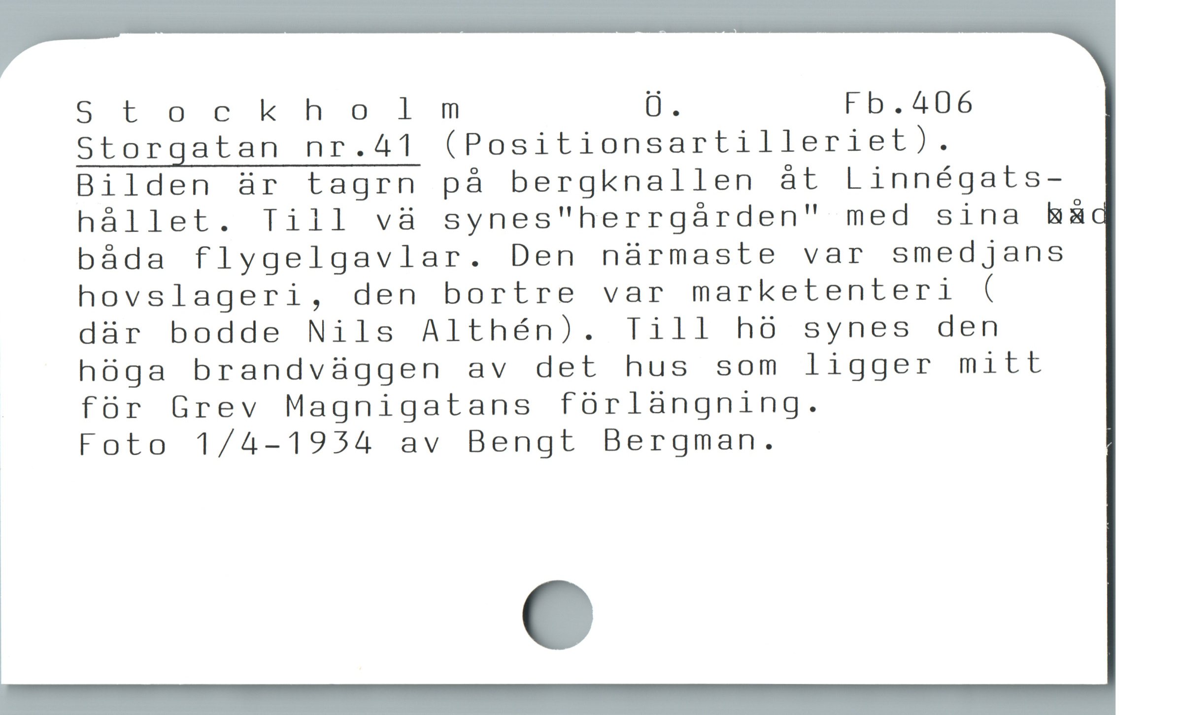  Stockholm Ü. Fb.406
Storgatan nr.41 (Positionsartilleriet).
Bilden är tagrn på bergknallen åt Linnégats-
hállet. Till và synes"herrgárden" med sina h&A
báda flygelgavlar. Den nàrmaste var smedjans
hovslageri, den bortre var marketenteri (

där bodde Nils Althén). Till hö synes den
hóga brandvüggen av det hus som ligger mitt
för Grev Magnigatans fórlàngning.

Foto 1/4-1954 av Bengt Bergman.
