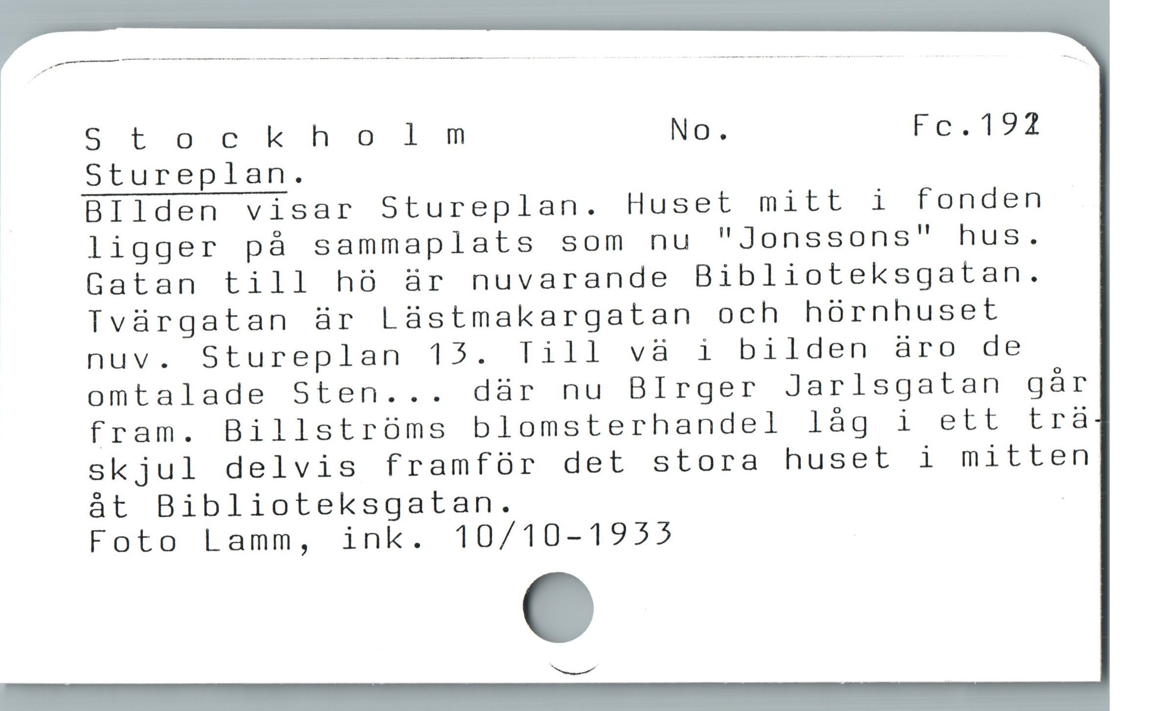  Stockholm No. Fg.192

ï Stureplan.
Bllden visar Stureplan. Huset mitt i fonden
ligger pà sammaplats som nu "Jonssons" hus.
Gatan till h8 är nuvarande Biblioteksgatan.
Tvárgatan är Làstmakargatan och hórnhuset
nuv. Stureplan 15. Till vä i bilden äro de
omtalade Sten... dàr nu BIrger Jarlsgatan gàr
fram. Billstroóms blomsterhandel lág i ett trà
skjul delvis framfür det stora huset i mitten
àt Biblioteksgatan. -
Foto Lamm, ink. 10/10-1955
