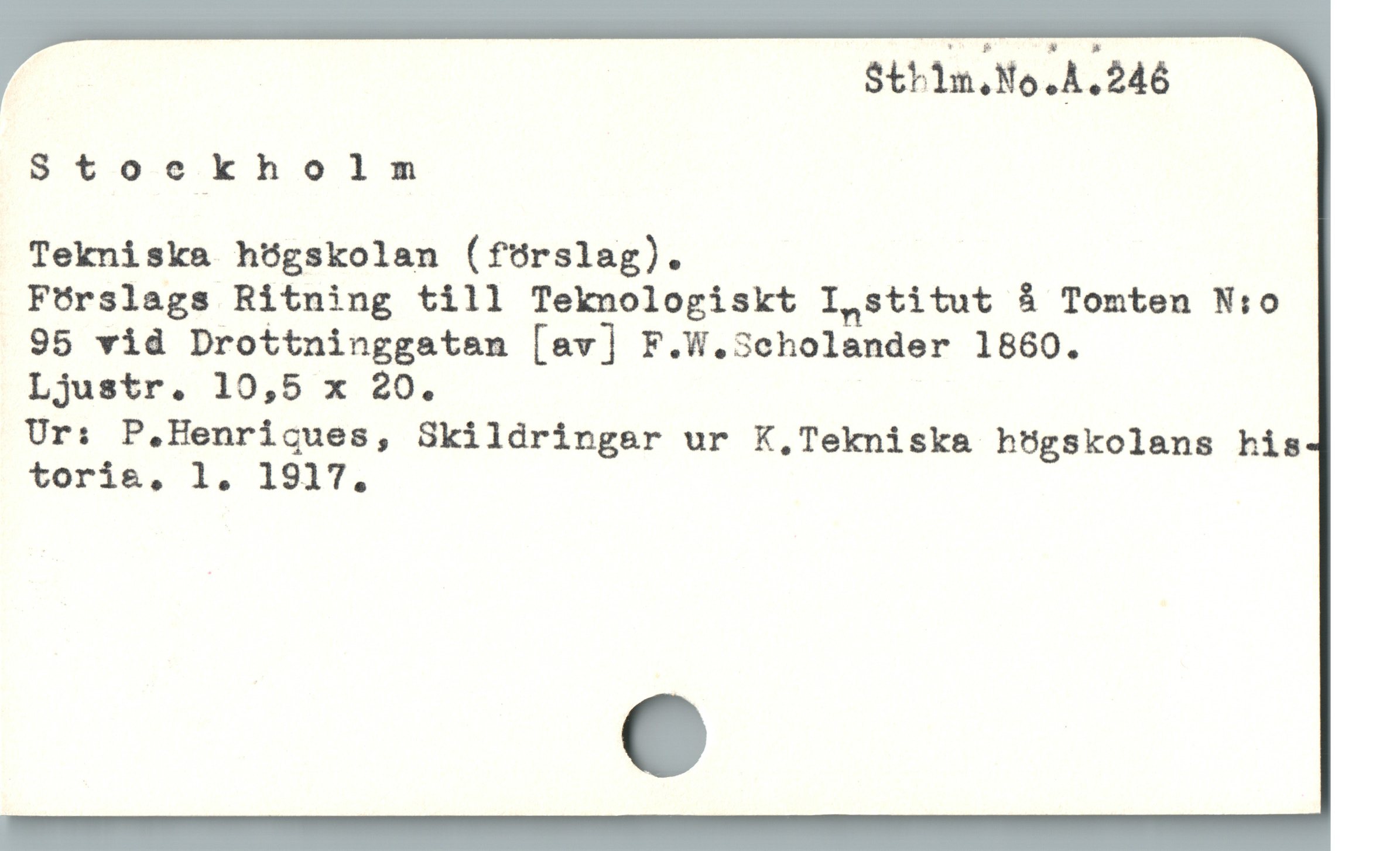  Sthilm.No.A.246
Stoecekholm
Tekniska högskolan (förslag).
Förslags Ritning till Teknologiskt I,stitut å Tomten N:o
95 vid Drottninggatan [av] F.W.3cholander 1860.
Ur: P.Henricues, Skildringar ur K,Tekniska högskolans his
toria, 1. 1917.
