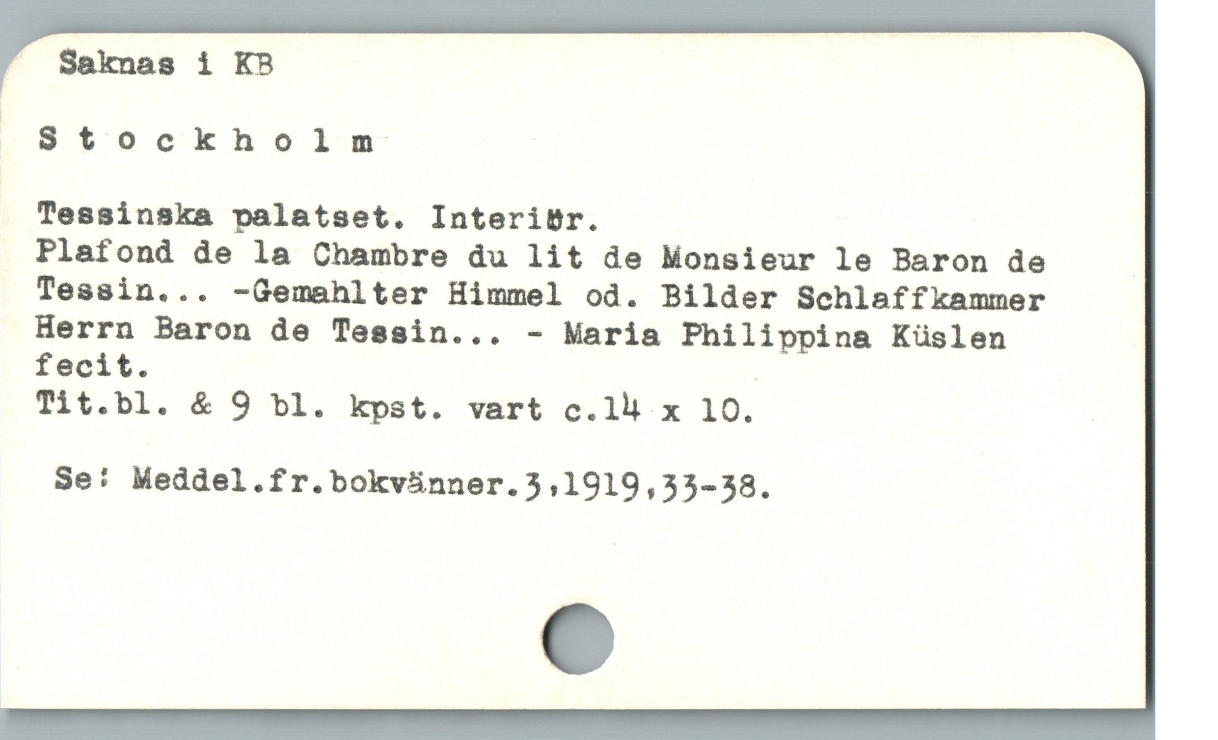  ” Saknas i KB

Stockholm
Tessinska palatset. InteritBr.
Plafond de la Chambre du lit de Monsieur le Baron de _
Tessin... -Gemahlter Himmel od. Bilder Schlaffkammer
Herrn Baron de Tessin... - Maria Philippina Küslen
fecit. .
Tit.bl. & 9 bl. kpst. vart c.1lh x 10. |
Se: Meddel.fr.bokvánner.5,1919,33-38.
