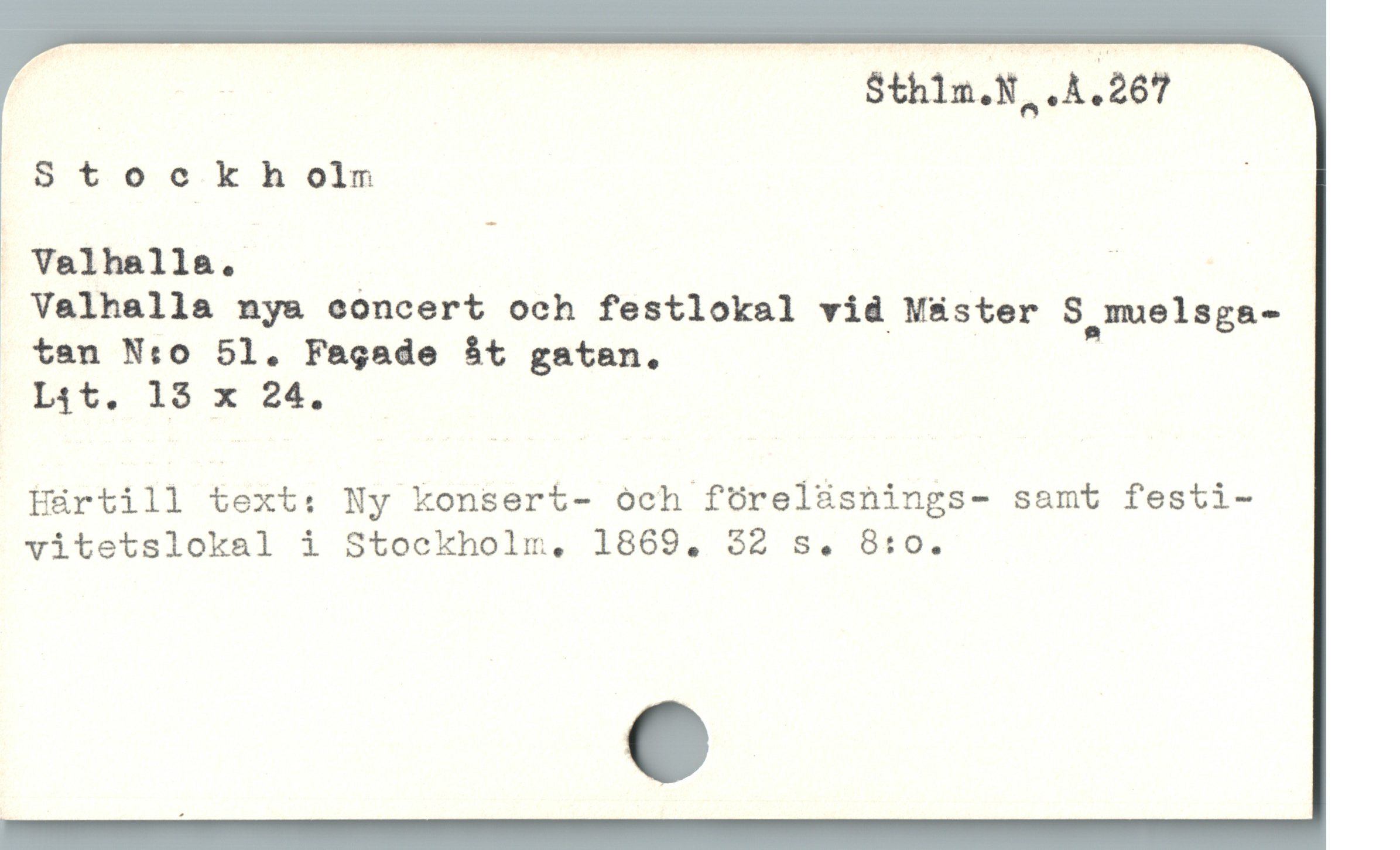  | Sthlm.N, .A . 267

Stockholmn ;
" Valhalla. .
 Valhalla nya concert och festlokal vid Mäster S muelsga-
. ten N:o 51. Fagade bt gatan.,

Lit. 18 x 24.

Hürtill text: Ny konsert- och föreläsnings- samt festi-

vitetslokal i Stockholm, 1869. 32 s. 8:0.
