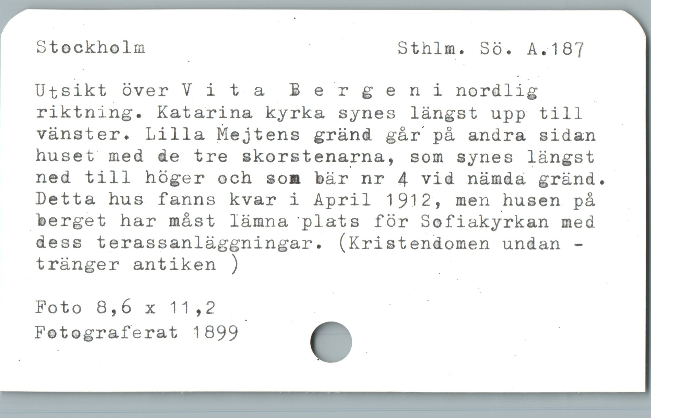  Stockholm | Sthlm. 360. A.187
Utsikt över V i ta B e r g en i nordlig |
riktning. Katarina kyrk& synes lüngst upp till /

|  vünster. Lilla Mejtens gründ gár pá andra sidan

| huset med de tre skorstenarna, som synes làngst
ned till hóger och som bàr nr 4 vid nàmda grànd.
Detta hus fanns kvar i April 1912, men husen på ..
berget har mást Iümna plats för Sofiakyrkan med

|  dess terassanlüggningar. (Kristendomen undan -
trünger antiken ) |
Foto 8,6 x 11,2 ! hs
Fotograferat 1899 . |
