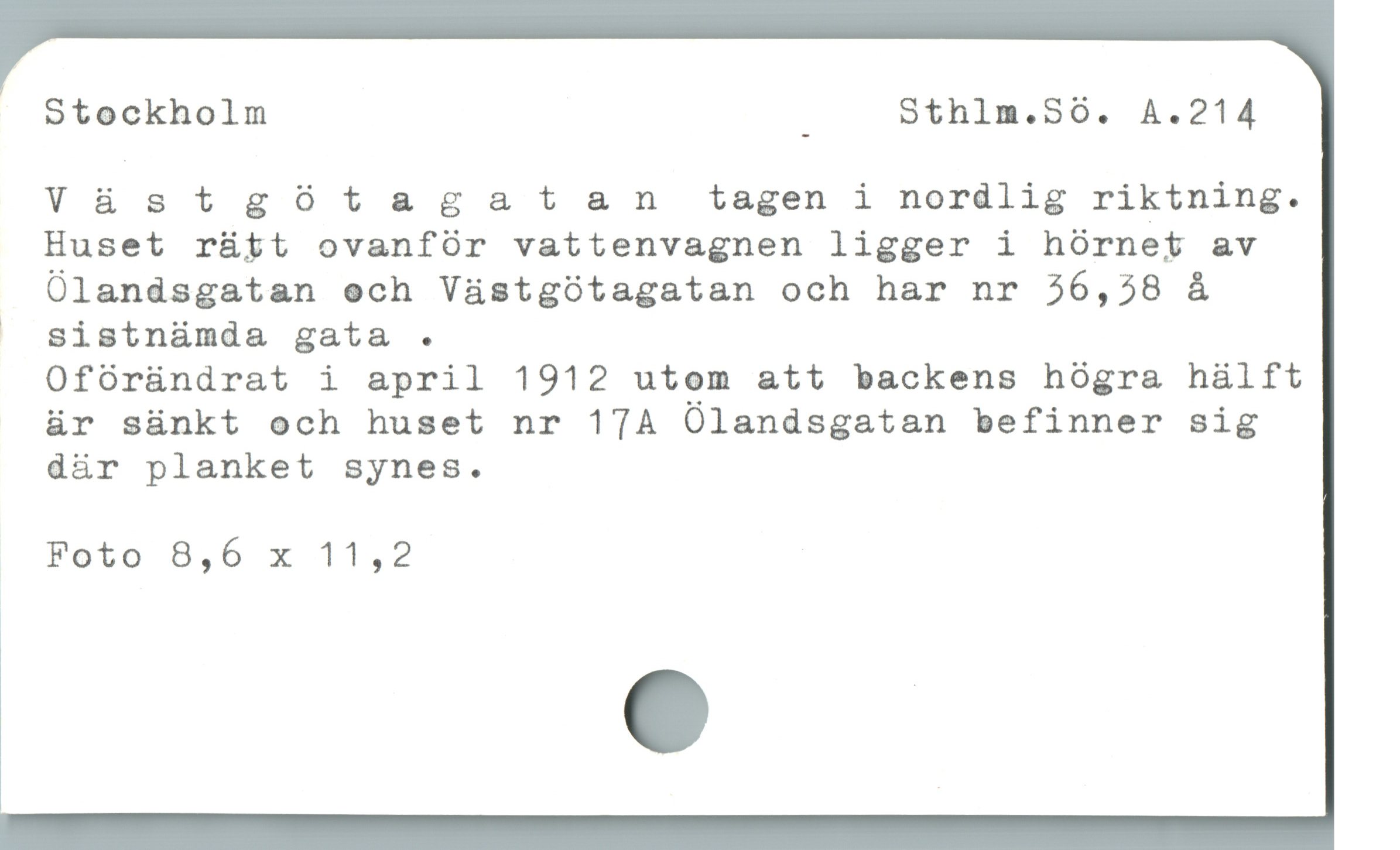  Stockholm ] Sthlm.S0. A.214
Vüàstgótagatan tagen i nordlig riktning.
guset rütt ovanfór vattenvagnen ligger i hórnet av
Ólandsgatan och Vástgótagatan och har nr 26,58 å

| sistnámda gata .
Ofóründrat i april 1912 utom att backens hógra hälft
är sünkt och huset nr 17A Olandsgatan befinner sig
där planket synes.
Foto 8,6 x 11,2
